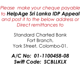 Please make your cheque payable to HelpAge Sri Lanka IDP Appeal and post it to the below address or Direct remittances to Standard Charted Bank, Fort Branch, York Street, Colombo-01. A/C No: 01-1100458-08, Swift Code: SCBLLKLX