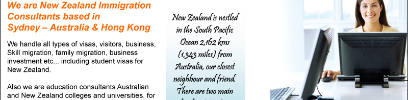 New Zealand is nestled in the South Pacific Ocean 2,162 kms (1,343 miles) from Australia, our closest neighbor and friend. There are two main islands in New Zealand, creatively named the North and South Islands.

-	We are New Zealand Immigration Consultants based in Sydney – Australia & Hong Kong
-	We handle all types of visas, visitors, business, Skill migration, family migration, business investment etc. including student visas for New Zealand
-	Also we are education consultants Australian and New Zealand colleges and universities, for more details please visit our web site:  www.aussieunies.com
